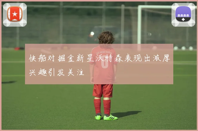 快船对掘金新星沃特森表现出浓厚兴趣引发关注