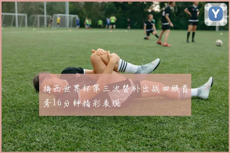 梅西世界杯第三次替补出战回顾首秀16分钟精彩表现