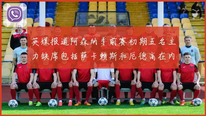 英媒报道阿森纳季前赛初期五名主力缺席包括萨卡赖斯和厄德高在内