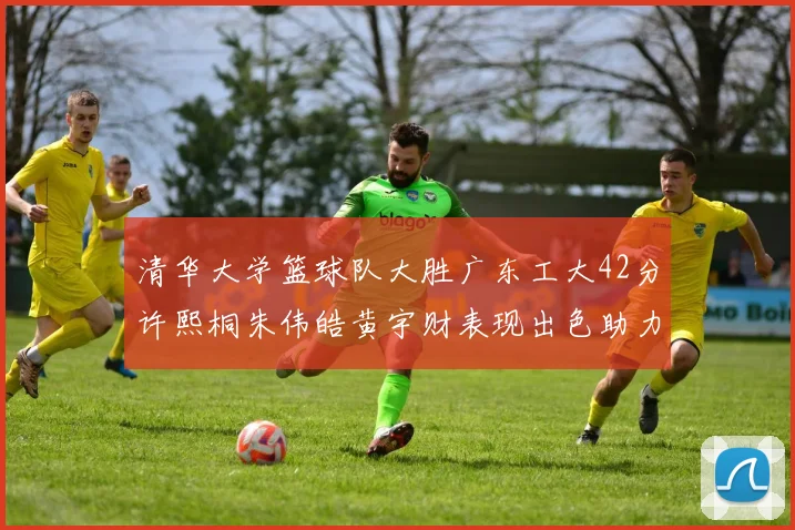 清华大学篮球队大胜广东工大42分许熙桐朱伟皓黄宇财表现出色助力胜利