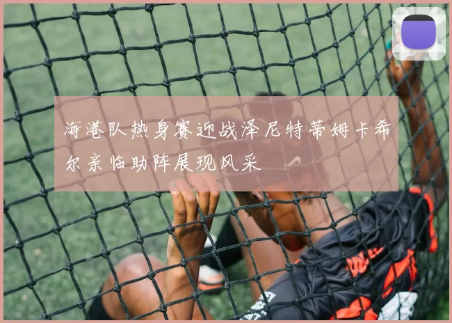 海港队热身赛迎战泽尼特蒂姆卡希尔亲临助阵展现风采
