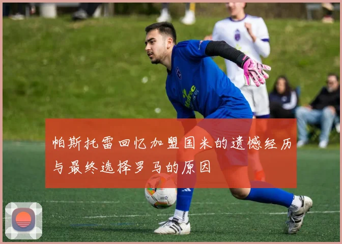 帕斯托雷回忆加盟国米的遗憾经历与最终选择罗马的原因