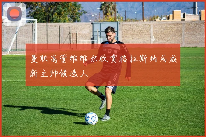 曼联高管维维尔欣赏格拉斯纳或成新主帅候选人