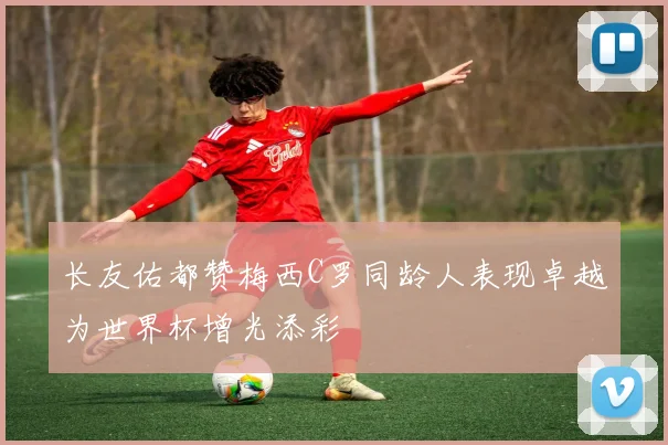 长友佑都赞梅西C罗同龄人表现卓越为世界杯增光添彩