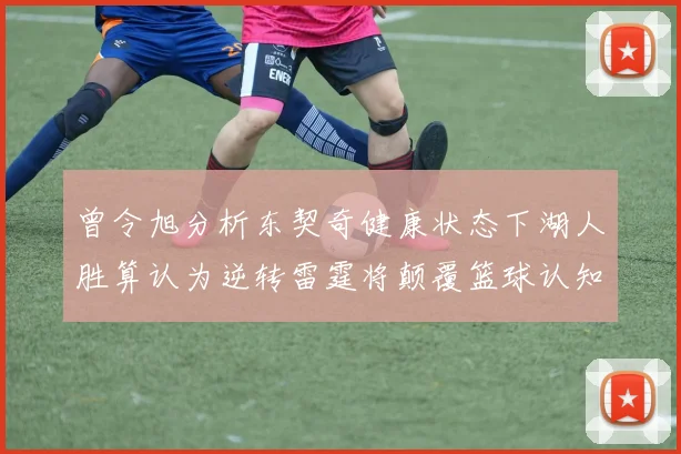 曾令旭分析东契奇健康状态下湖人胜算认为逆转雷霆将颠覆篮球认知