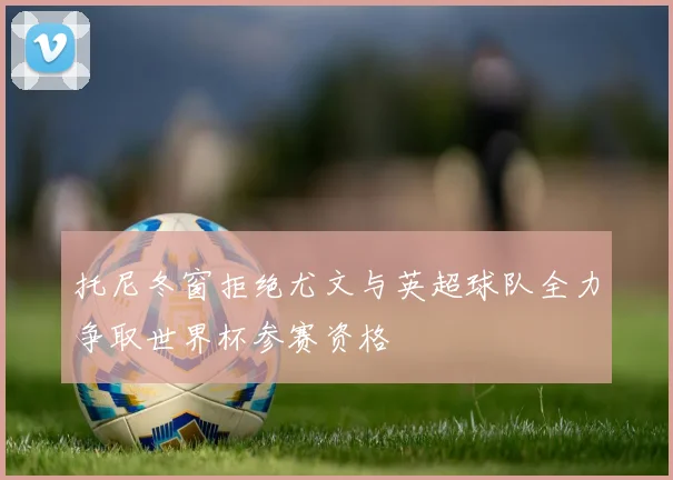 托尼冬窗拒绝尤文与英超球队全力争取世界杯参赛资格