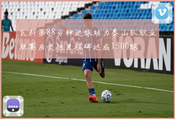 瓦科第88分钟进球助力泰山队职业联赛历史性里程碑达成1500球