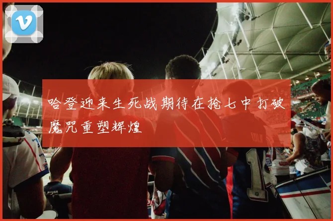 哈登迎来生死战期待在抢七中打破魔咒重塑辉煌