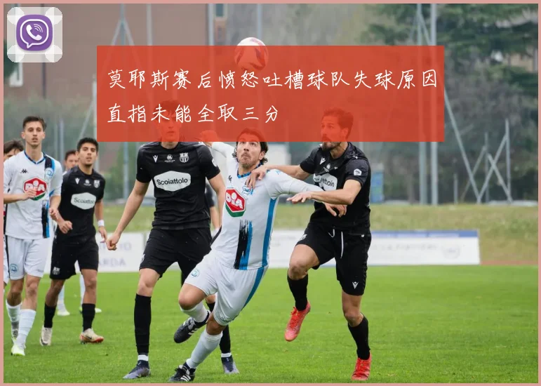 莫耶斯赛后愤怒吐槽球队失球原因直指未能全取三分
