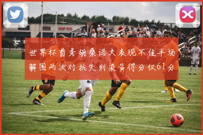 世界杯首秀胡桑诺夫表现不佳半场解围两次对抗失利染黄得分仅61分