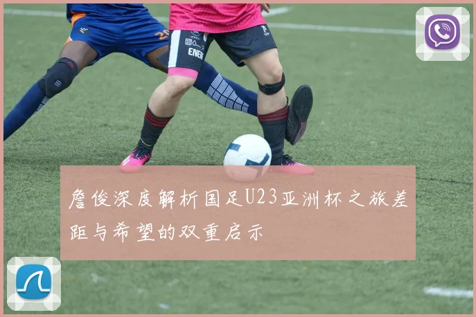 詹俊深度解析国足U23亚洲杯之旅差距与希望的双重启示