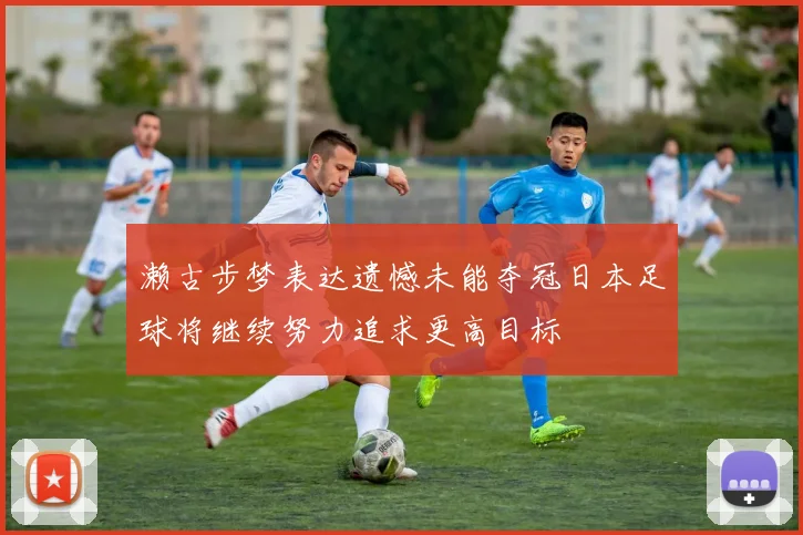 濑古步梦表达遗憾未能夺冠日本足球将继续努力追求更高目标