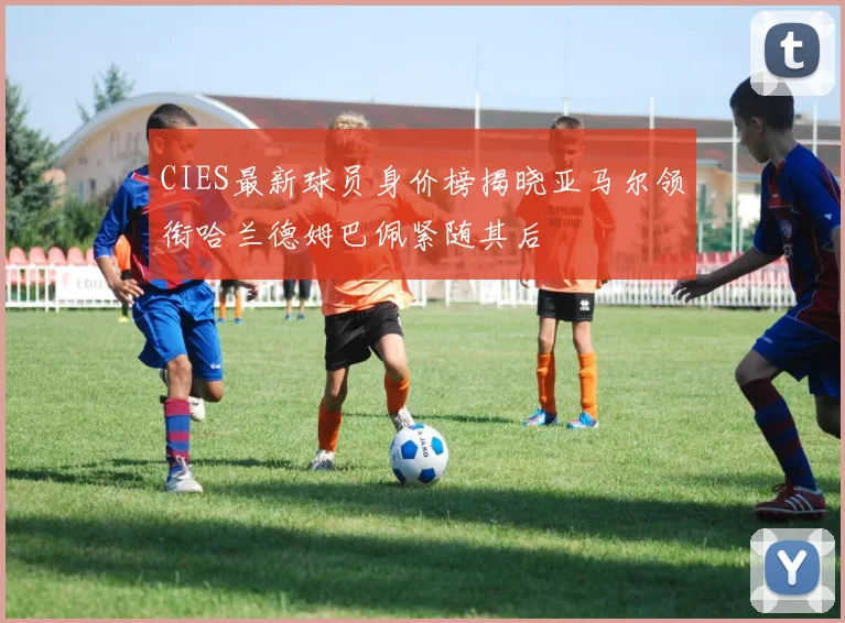 CIES最新球员身价榜揭晓亚马尔领衔哈兰德姆巴佩紧随其后