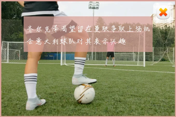 齐尔克泽渴望留在曼联争取上场机会意大利球队对其表示兴趣