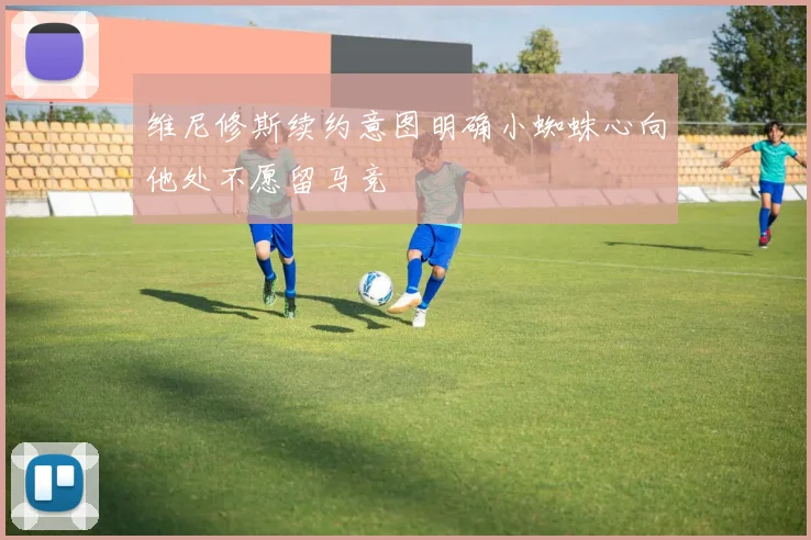 维尼修斯续约意图明确小蜘蛛心向他处不愿留马竞