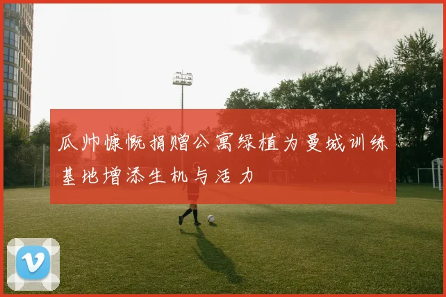 瓜帅慷慨捐赠公寓绿植为曼城训练基地增添生机与活力