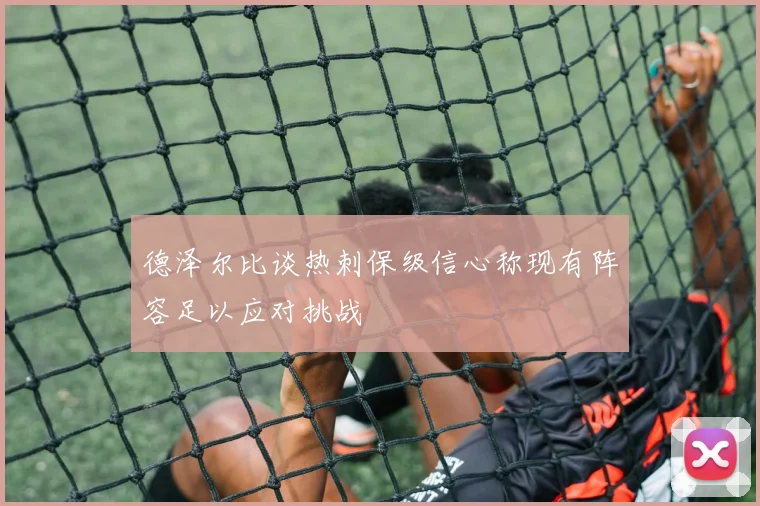 德泽尔比谈热刺保级信心称现有阵容足以应对挑战