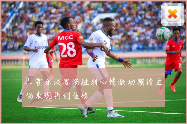 PJ霍尔谈客场胜利心情激动期待主场表现再创佳绩