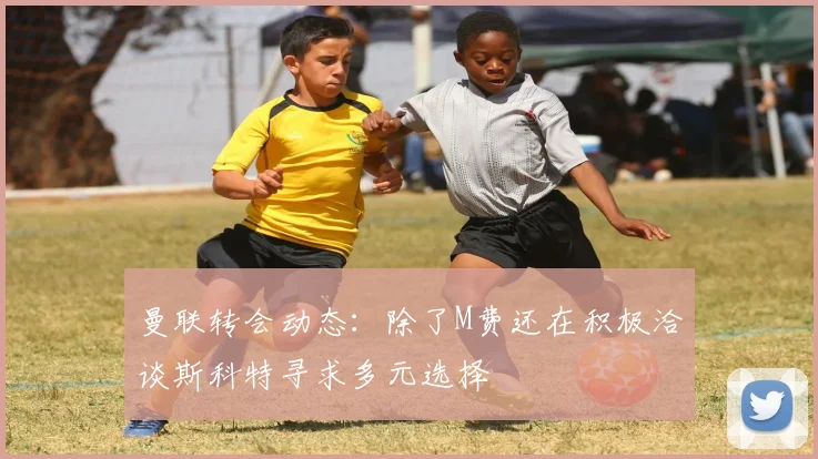 曼联转会动态：除了M费还在积极洽谈斯科特寻求多元选择